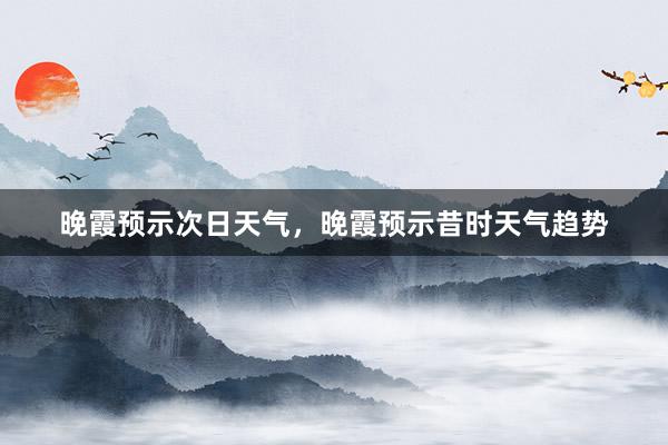 晚霞预示次日天气，晚霞预示昔时天气趋势